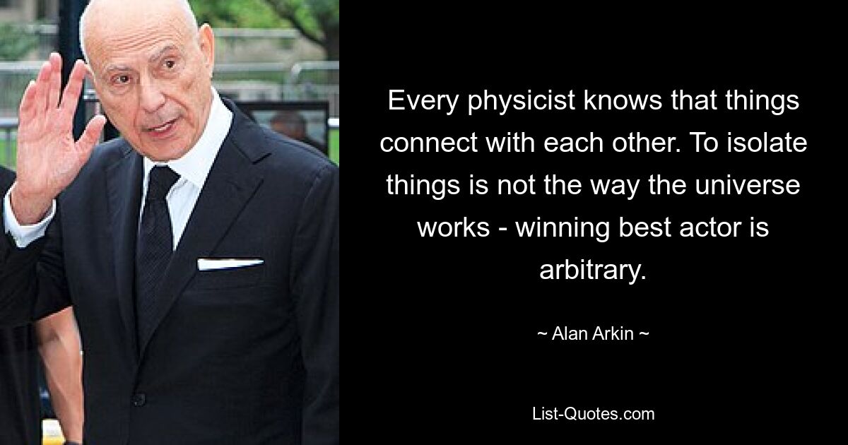 Every physicist knows that things connect with each other. To isolate things is not the way the universe works - winning best actor is arbitrary. — © Alan Arkin