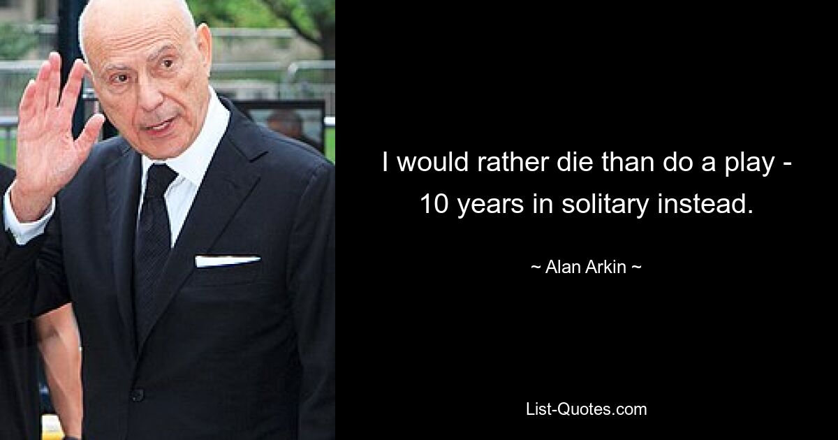 I would rather die than do a play - 10 years in solitary instead. — © Alan Arkin