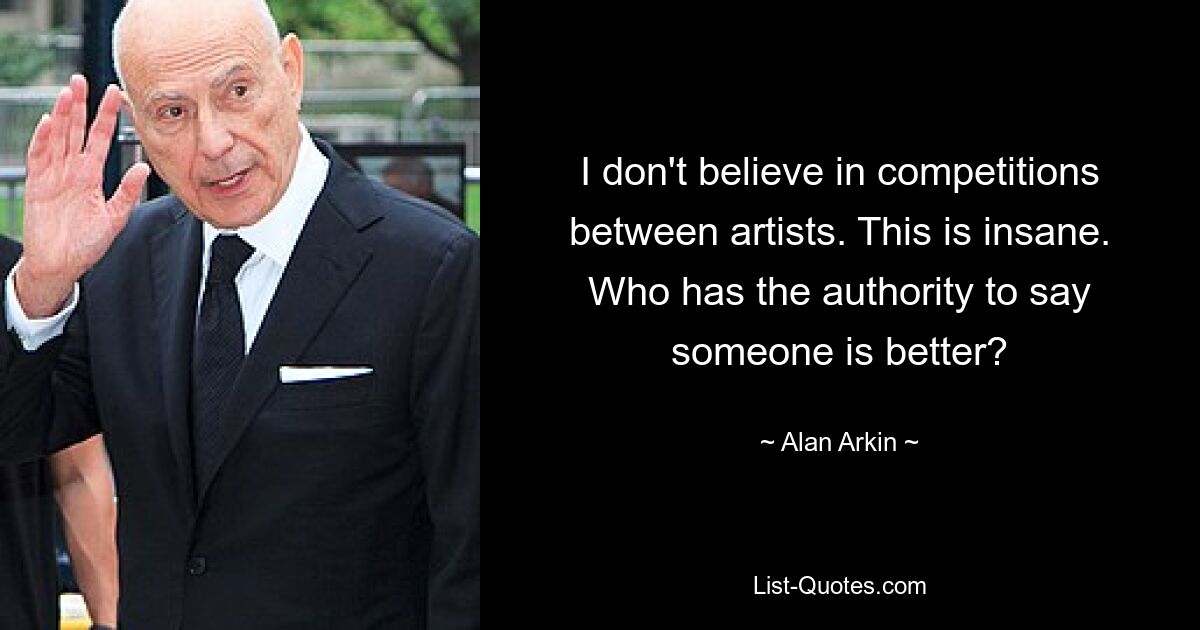 I don't believe in competitions between artists. This is insane. Who has the authority to say someone is better? — © Alan Arkin