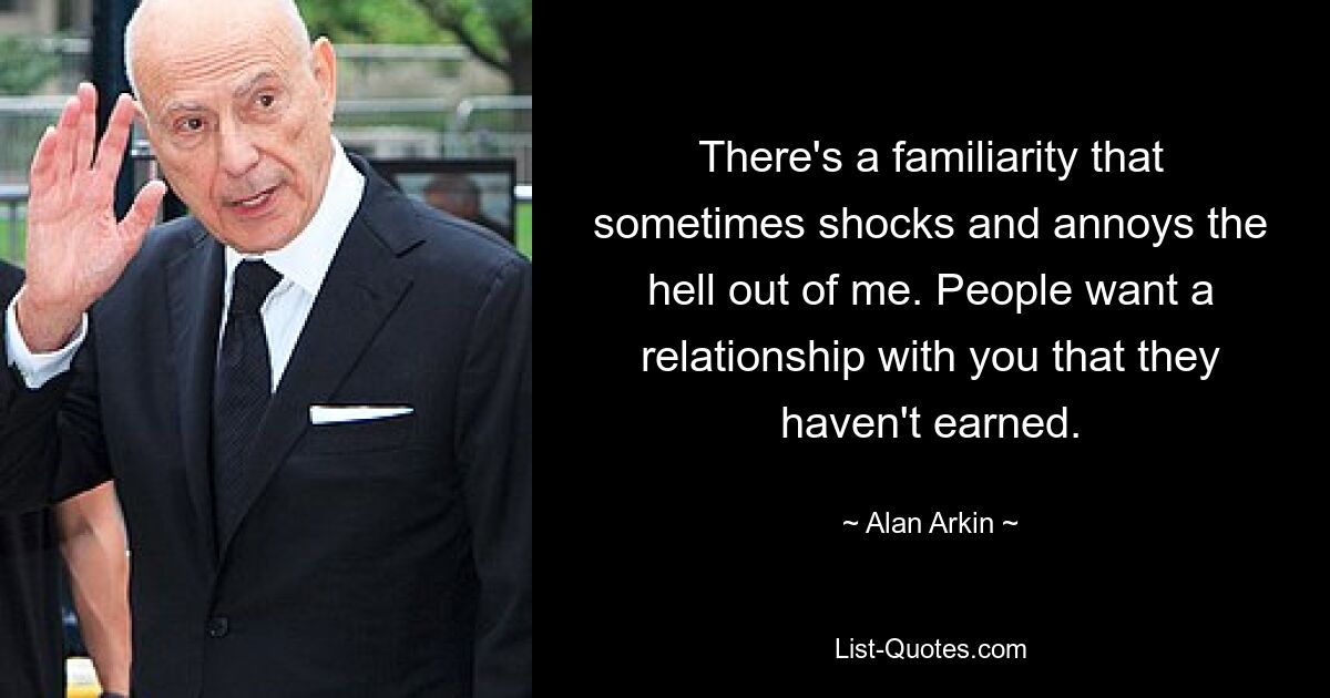 There's a familiarity that sometimes shocks and annoys the hell out of me. People want a relationship with you that they haven't earned. — © Alan Arkin