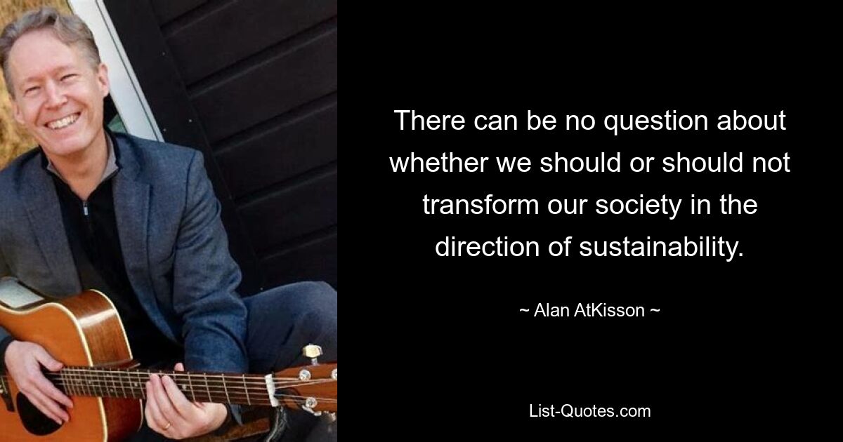 There can be no question about whether we should or should not transform our society in the direction of sustainability. — © Alan AtKisson