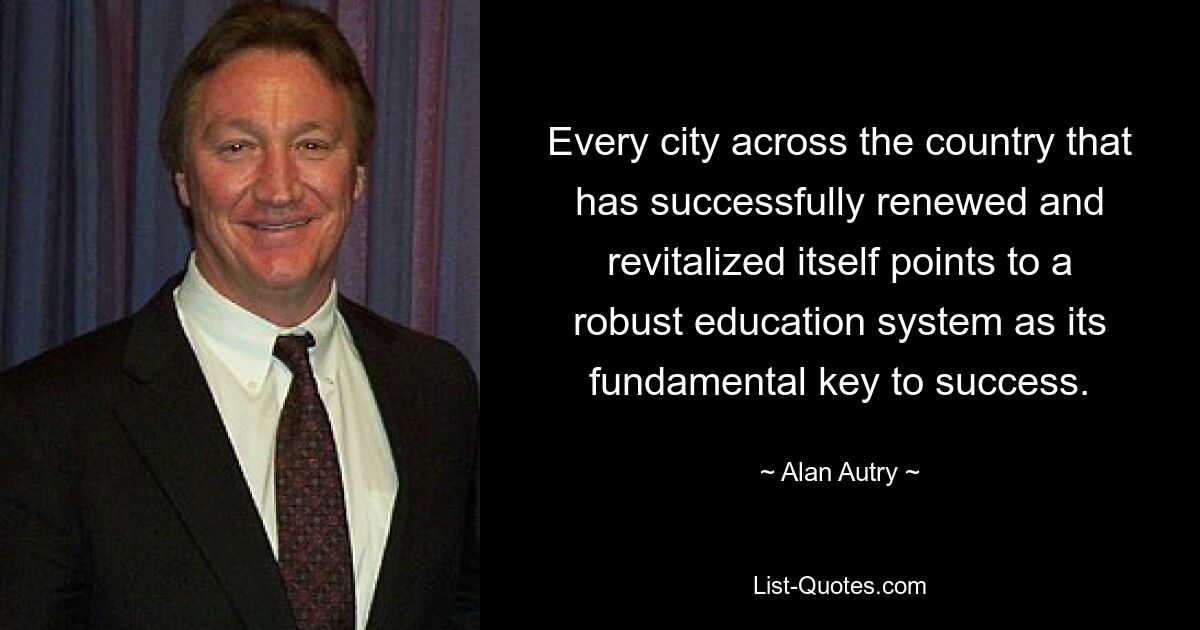 Every city across the country that has successfully renewed and revitalized itself points to a robust education system as its fundamental key to success. — © Alan Autry