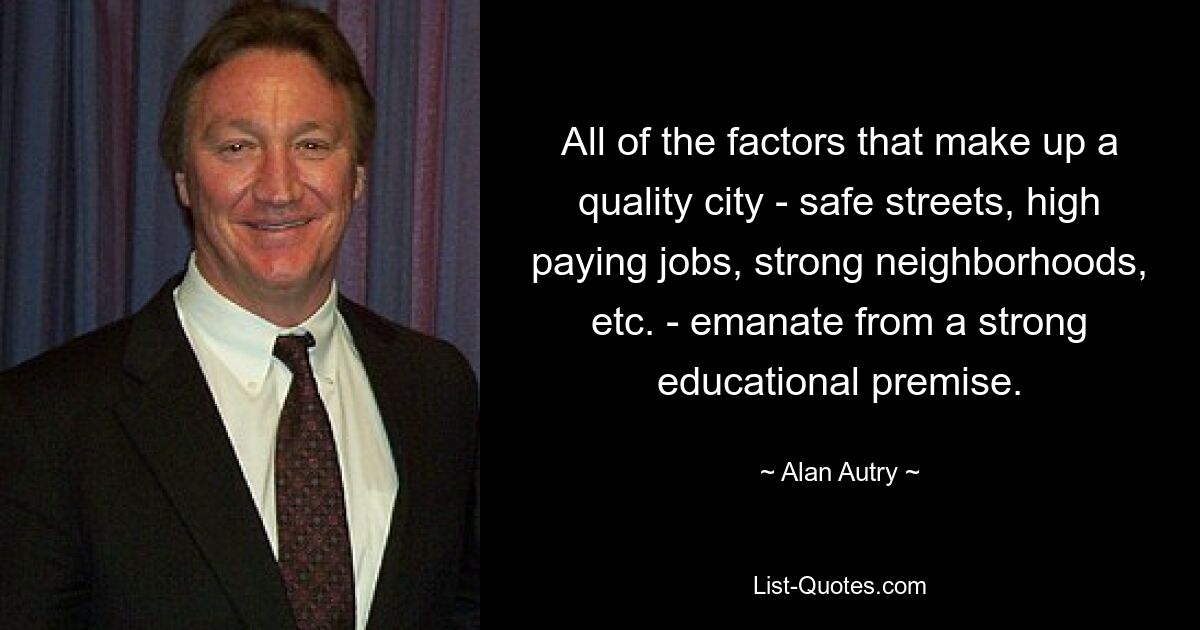 All of the factors that make up a quality city - safe streets, high paying jobs, strong neighborhoods, etc. - emanate from a strong educational premise. — © Alan Autry