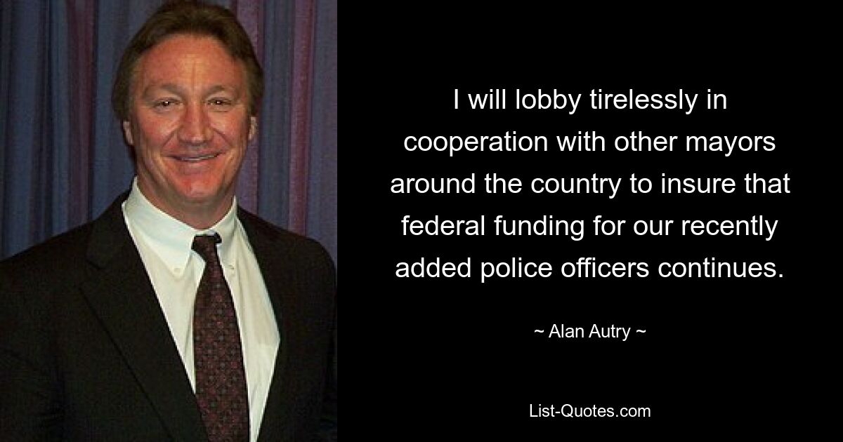 I will lobby tirelessly in cooperation with other mayors around the country to insure that federal funding for our recently added police officers continues. — © Alan Autry