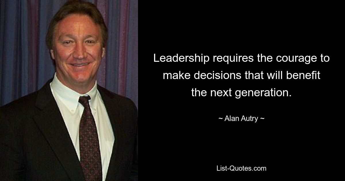 Leadership requires the courage to make decisions that will benefit the next generation. — © Alan Autry