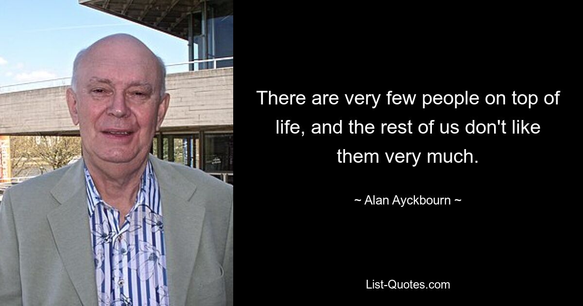 There are very few people on top of life, and the rest of us don't like them very much. — © Alan Ayckbourn