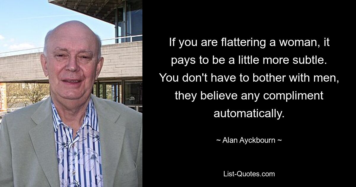 If you are flattering a woman, it pays to be a little more subtle. You don't have to bother with men, they believe any compliment automatically. — © Alan Ayckbourn