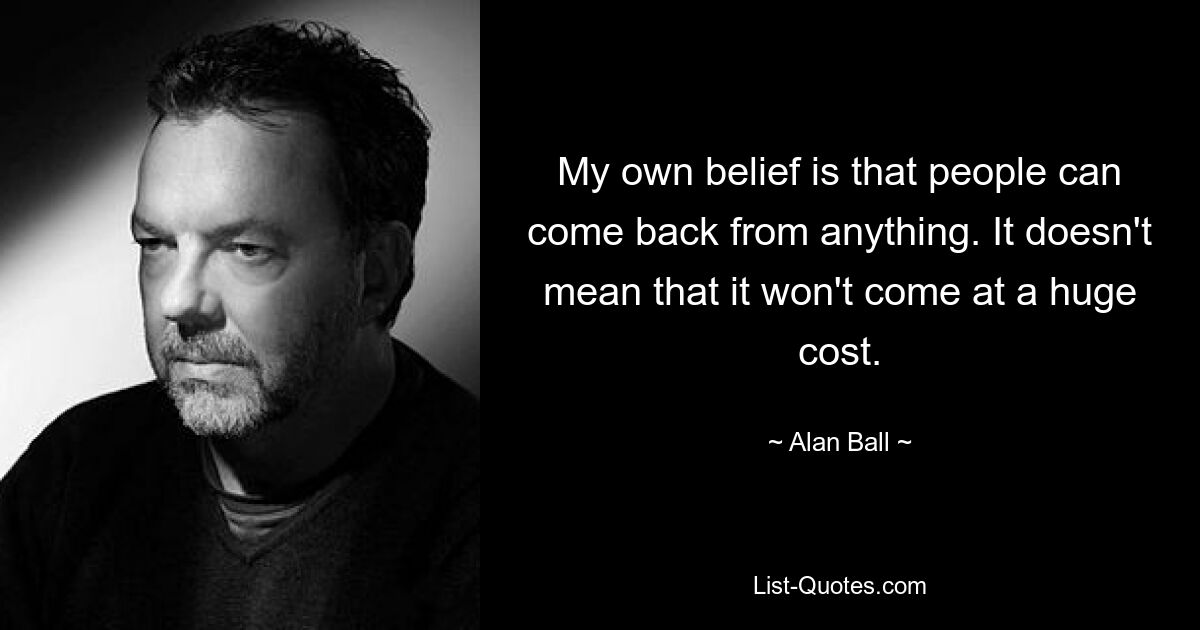 My own belief is that people can come back from anything. It doesn't mean that it won't come at a huge cost. — © Alan Ball