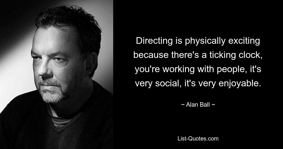 Directing is physically exciting because there's a ticking clock, you're working with people, it's very social, it's very enjoyable. — © Alan Ball