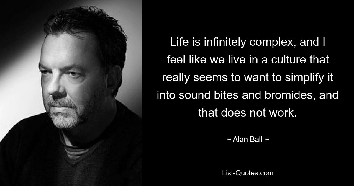 Life is infinitely complex, and I feel like we live in a culture that really seems to want to simplify it into sound bites and bromides, and that does not work. — © Alan Ball