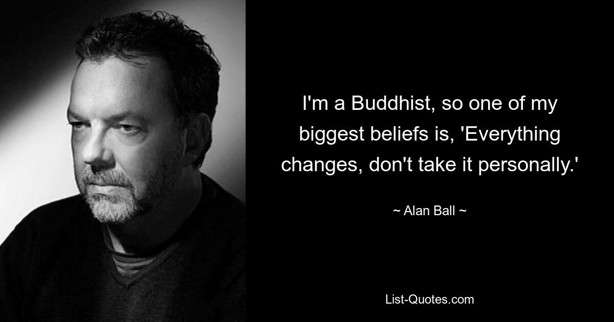 I'm a Buddhist, so one of my biggest beliefs is, 'Everything changes, don't take it personally.' — © Alan Ball