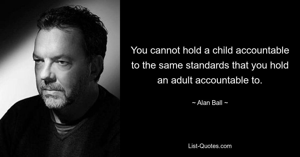 You cannot hold a child accountable to the same standards that you hold an adult accountable to. — © Alan Ball