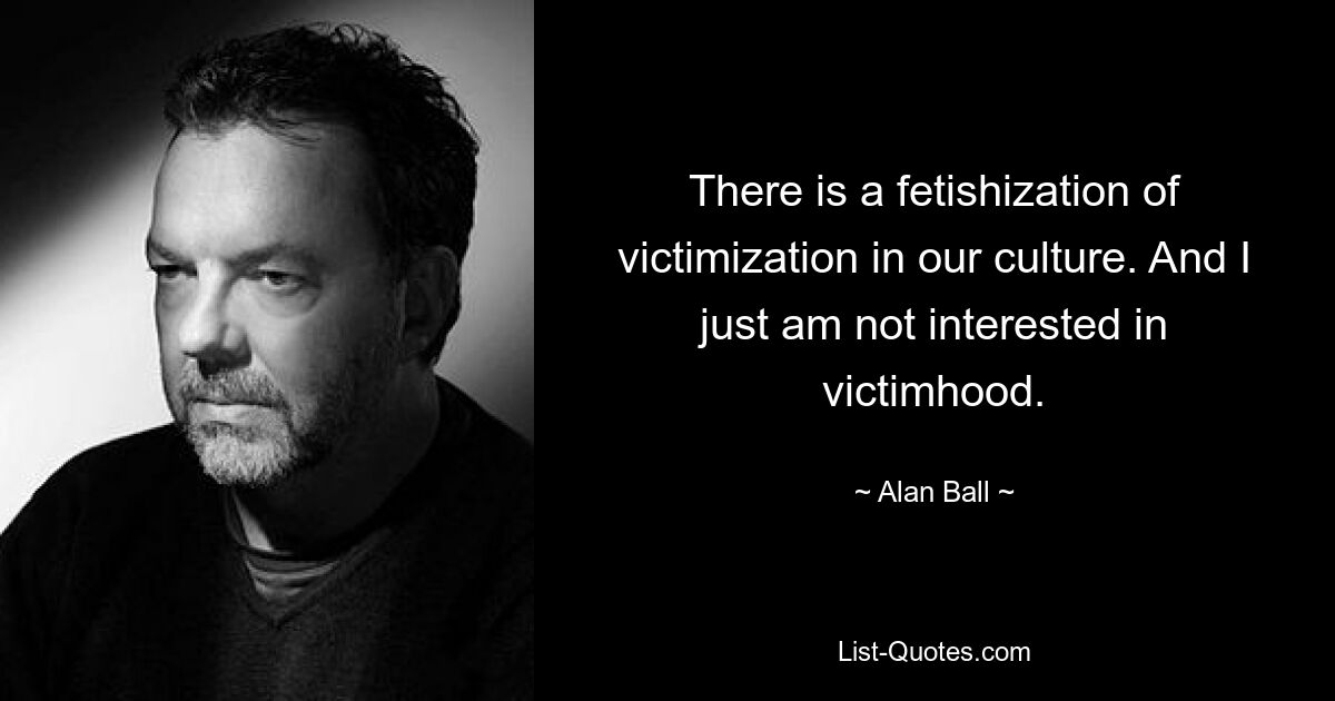 There is a fetishization of victimization in our culture. And I just am not interested in victimhood. — © Alan Ball