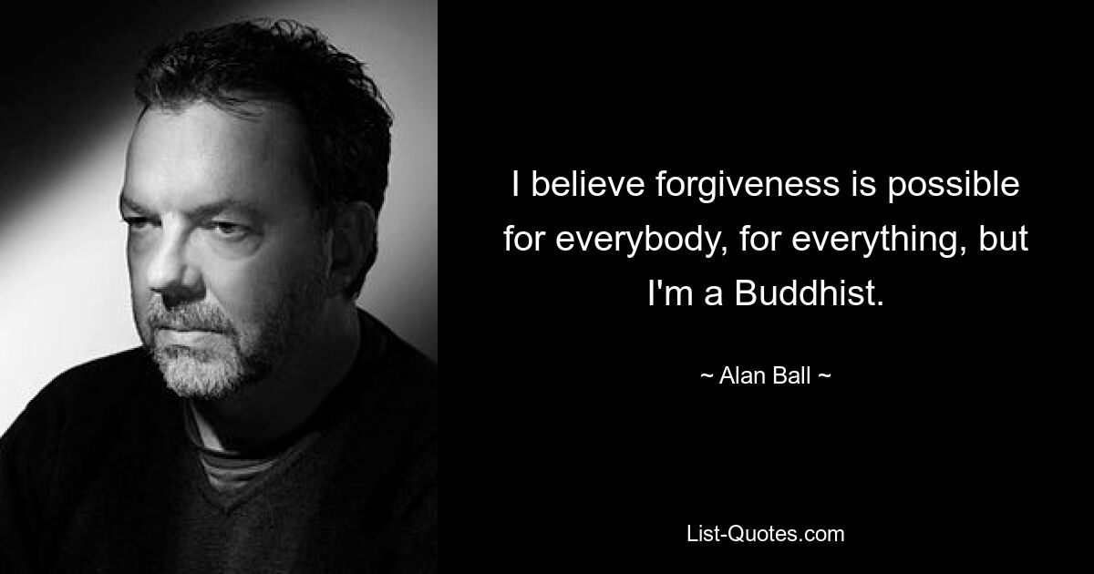 I believe forgiveness is possible for everybody, for everything, but I'm a Buddhist. — © Alan Ball