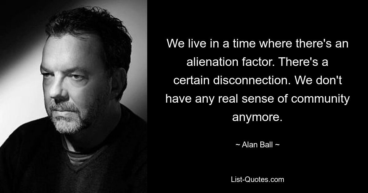 We live in a time where there's an alienation factor. There's a certain disconnection. We don't have any real sense of community anymore. — © Alan Ball