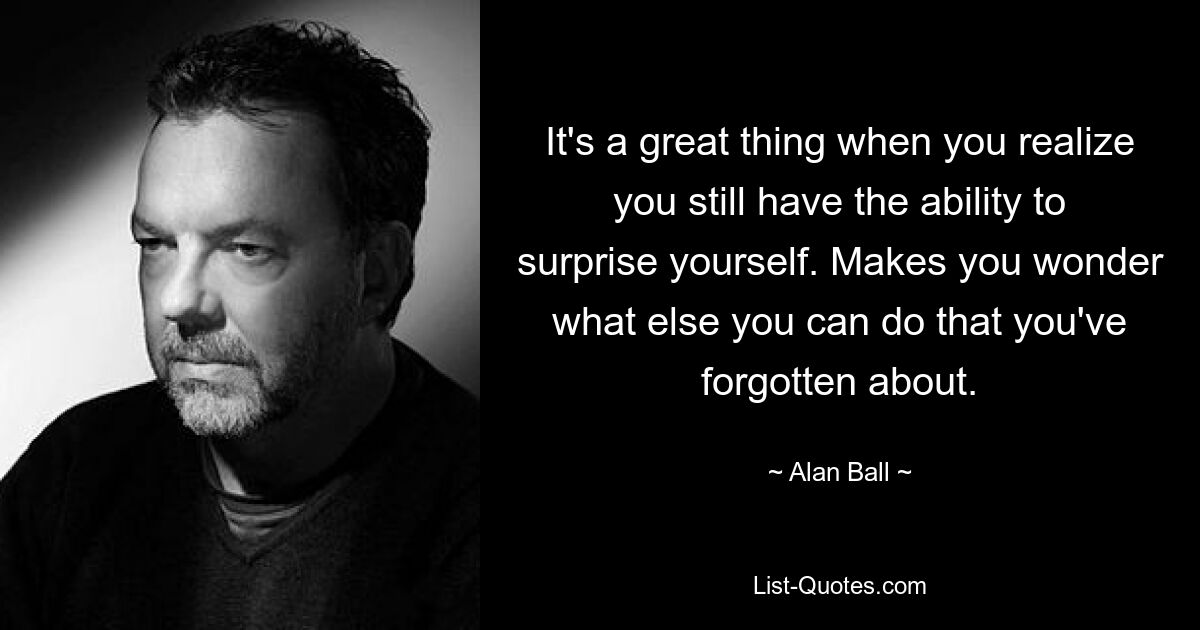 It's a great thing when you realize you still have the ability to surprise yourself. Makes you wonder what else you can do that you've forgotten about. — © Alan Ball