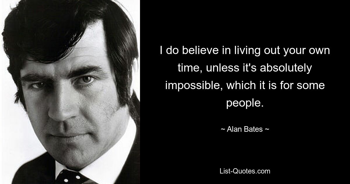 I do believe in living out your own time, unless it's absolutely impossible, which it is for some people. — © Alan Bates