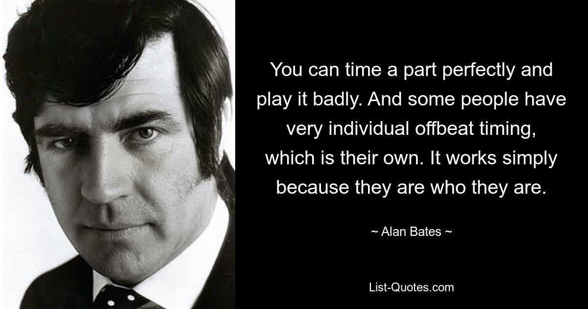 Man kann eine Rolle perfekt timen und sie dann schlecht spielen. Und manche Leute haben ein ganz individuelles Offbeat-Timing, das ihr eigenes ist. Es funktioniert einfach, weil sie so sind, wie sie sind. — © Alan Bates