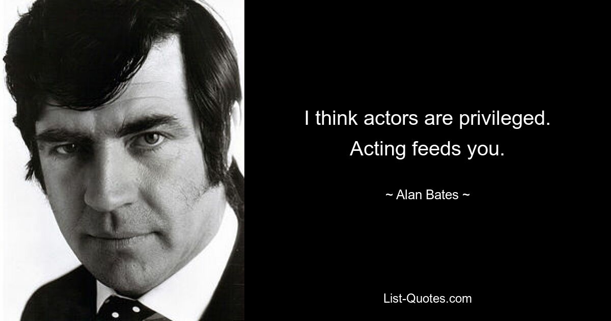 I think actors are privileged. Acting feeds you. — © Alan Bates