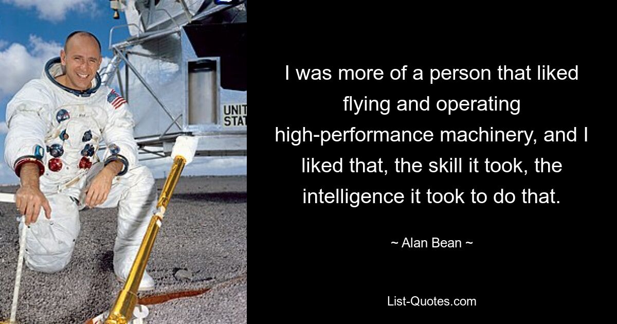 I was more of a person that liked flying and operating high-performance machinery, and I liked that, the skill it took, the intelligence it took to do that. — © Alan Bean