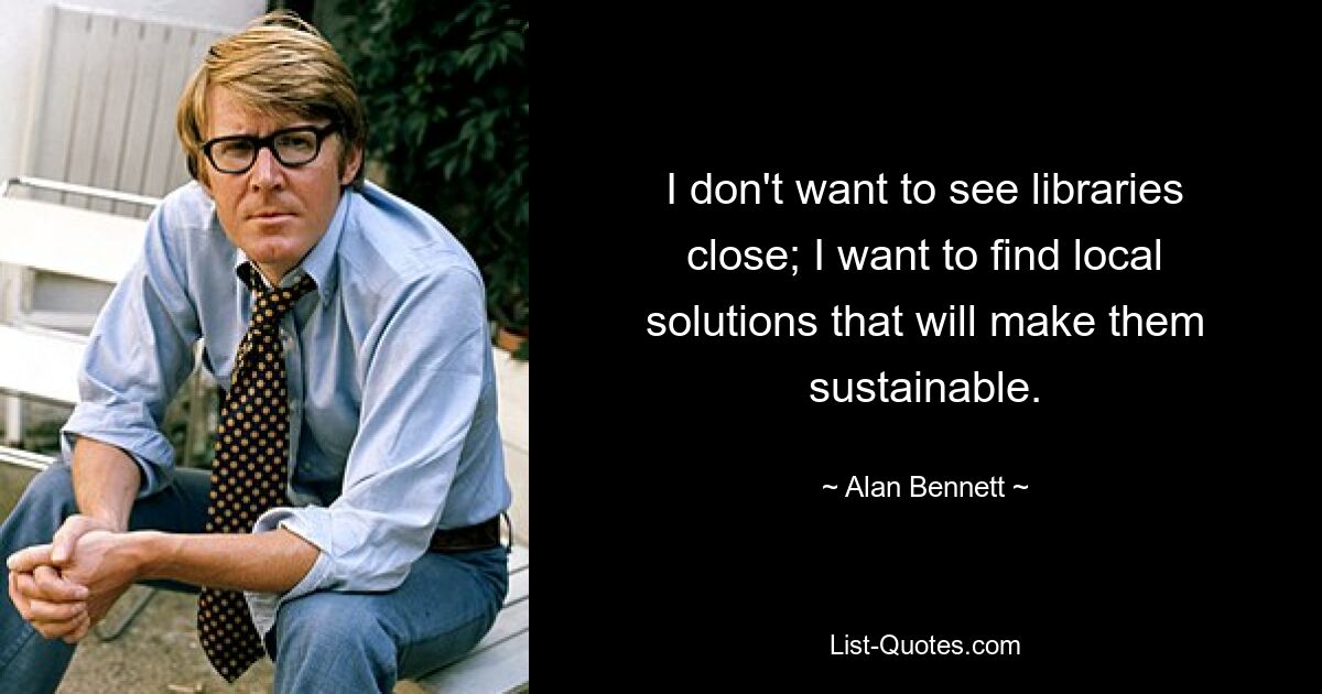 I don't want to see libraries close; I want to find local solutions that will make them sustainable. — © Alan Bennett