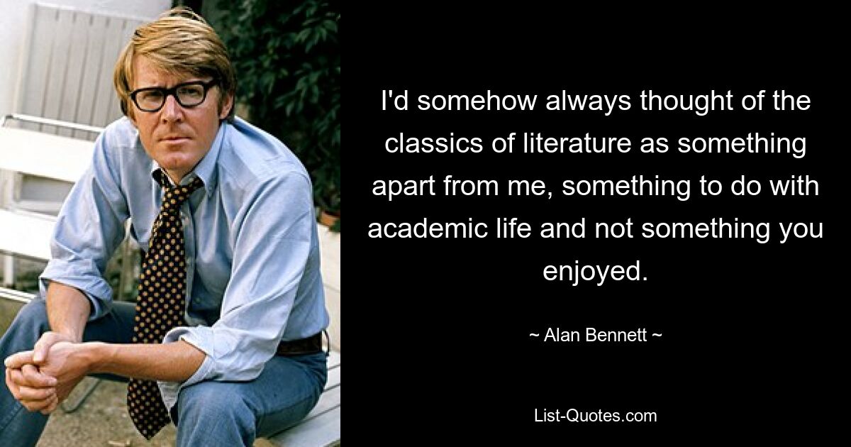 I'd somehow always thought of the classics of literature as something apart from me, something to do with academic life and not something you enjoyed. — © Alan Bennett