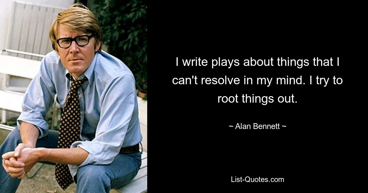 I write plays about things that I can't resolve in my mind. I try to root things out. — © Alan Bennett