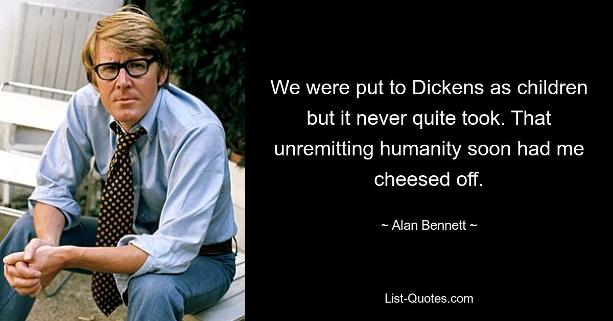 We were put to Dickens as children but it never quite took. That unremitting humanity soon had me cheesed off. — © Alan Bennett