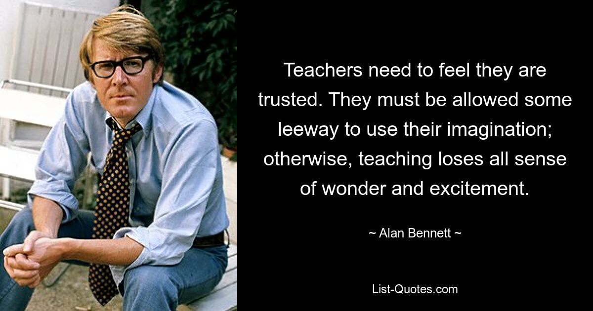 Teachers need to feel they are trusted. They must be allowed some leeway to use their imagination; otherwise, teaching loses all sense of wonder and excitement. — © Alan Bennett