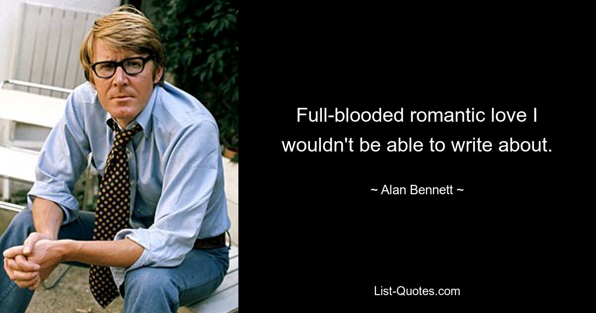 Full-blooded romantic love I wouldn't be able to write about. — © Alan Bennett