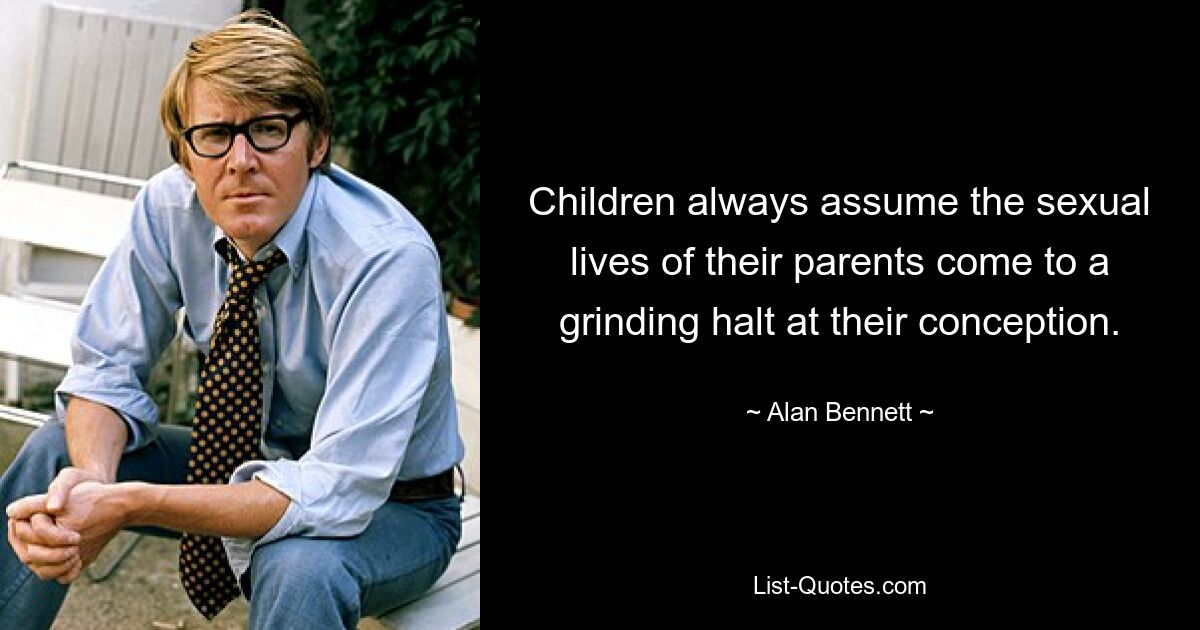 Children always assume the sexual lives of their parents come to a grinding halt at their conception. — © Alan Bennett