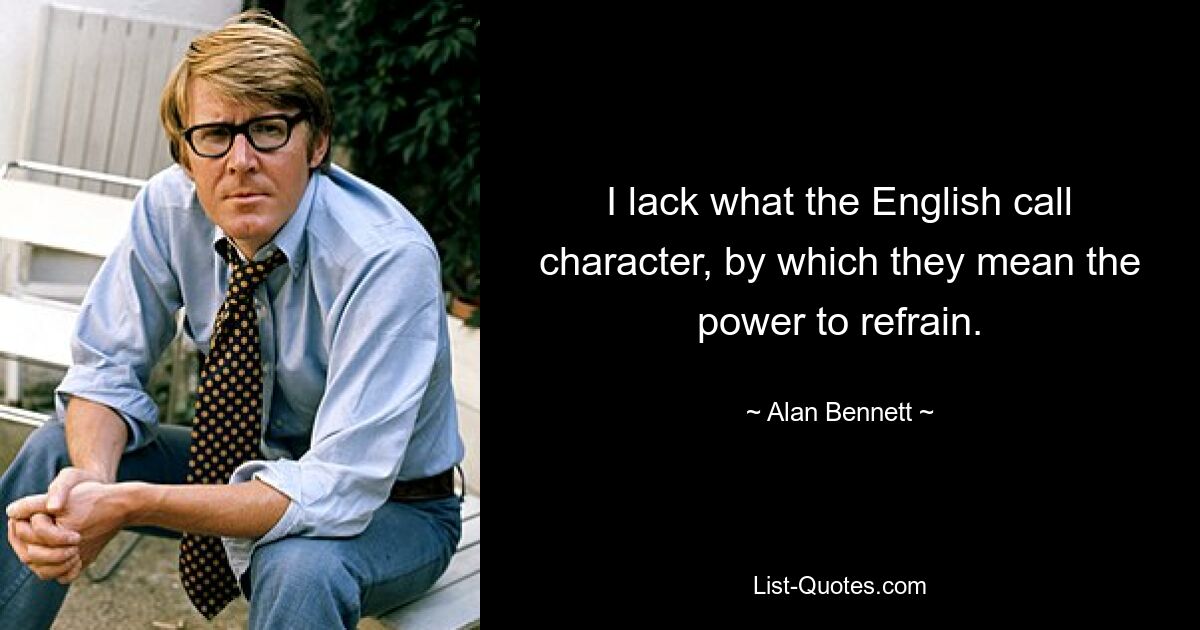 I lack what the English call character, by which they mean the power to refrain. — © Alan Bennett