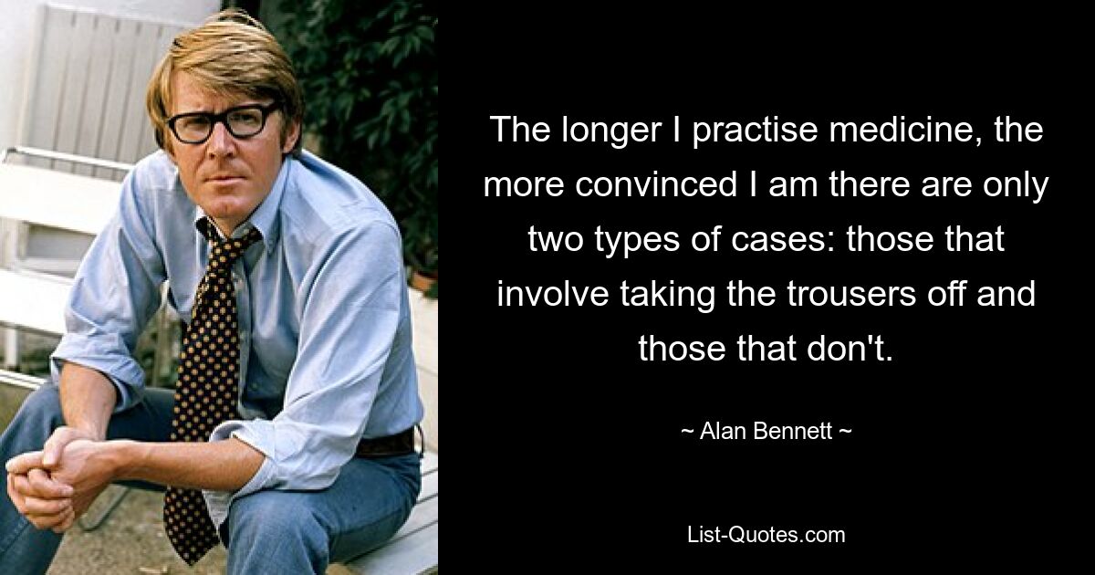 The longer I practise medicine, the more convinced I am there are only two types of cases: those that involve taking the trousers off and those that don't. — © Alan Bennett