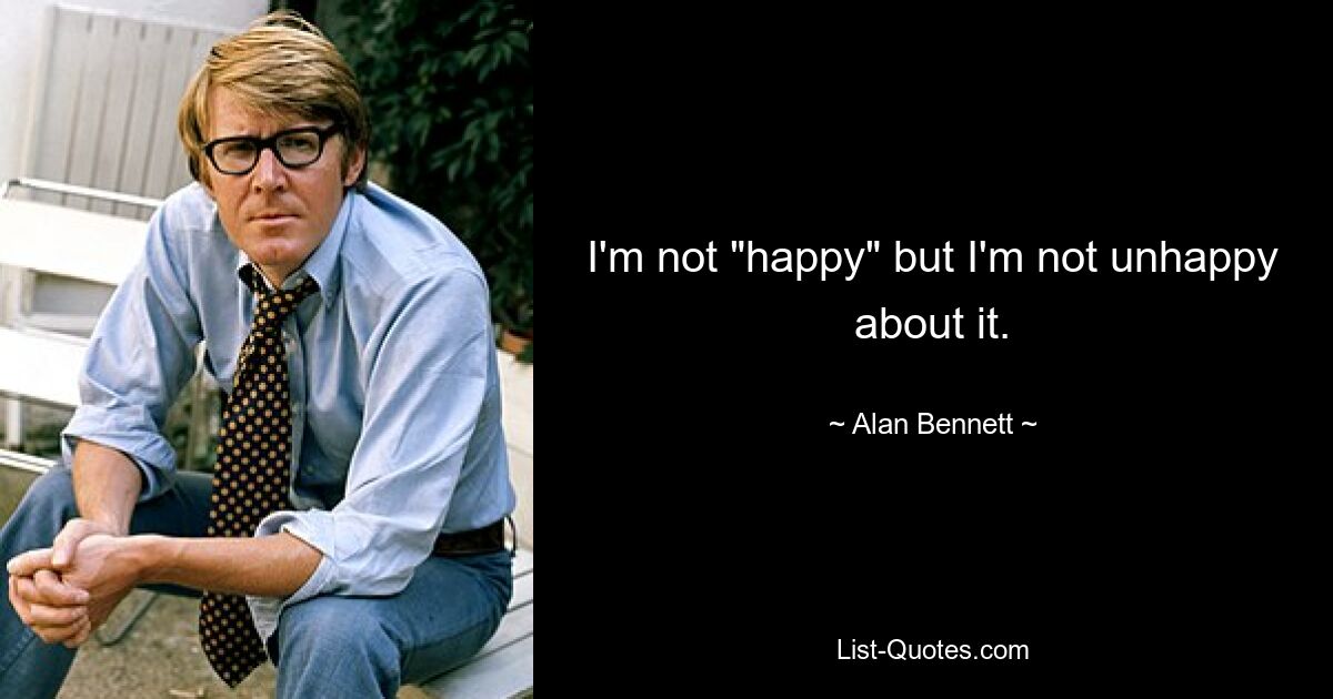 I'm not "happy" but I'm not unhappy about it. — © Alan Bennett