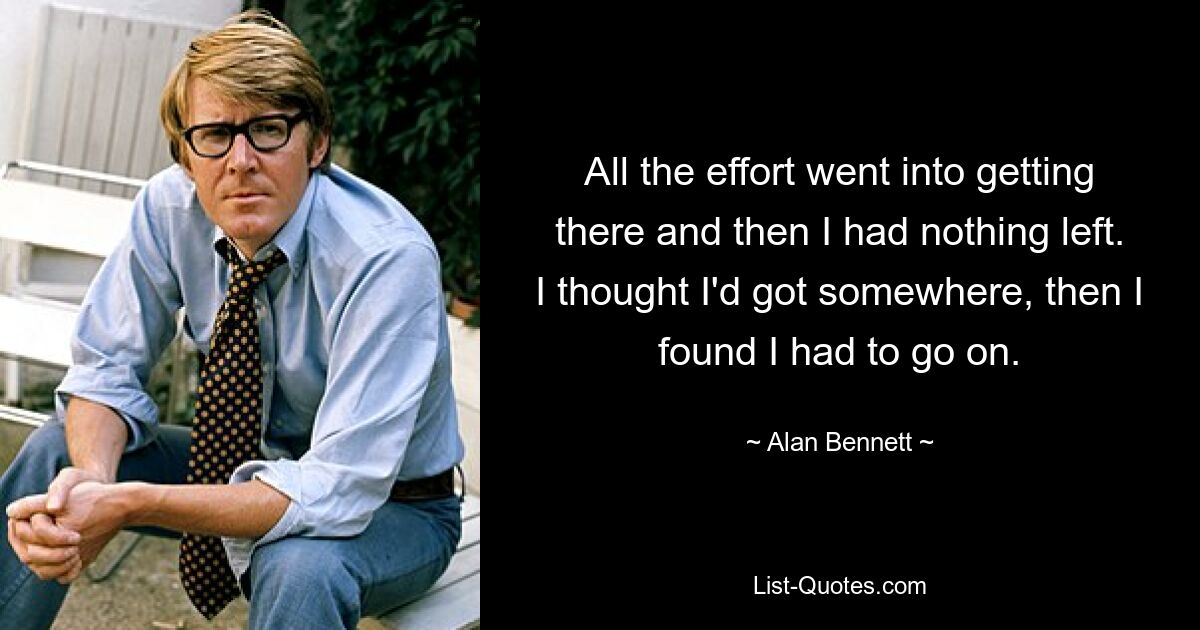 All the effort went into getting there and then I had nothing left. I thought I'd got somewhere, then I found I had to go on. — © Alan Bennett