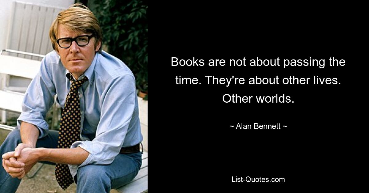 Books are not about passing the time. They're about other lives. Other worlds. — © Alan Bennett