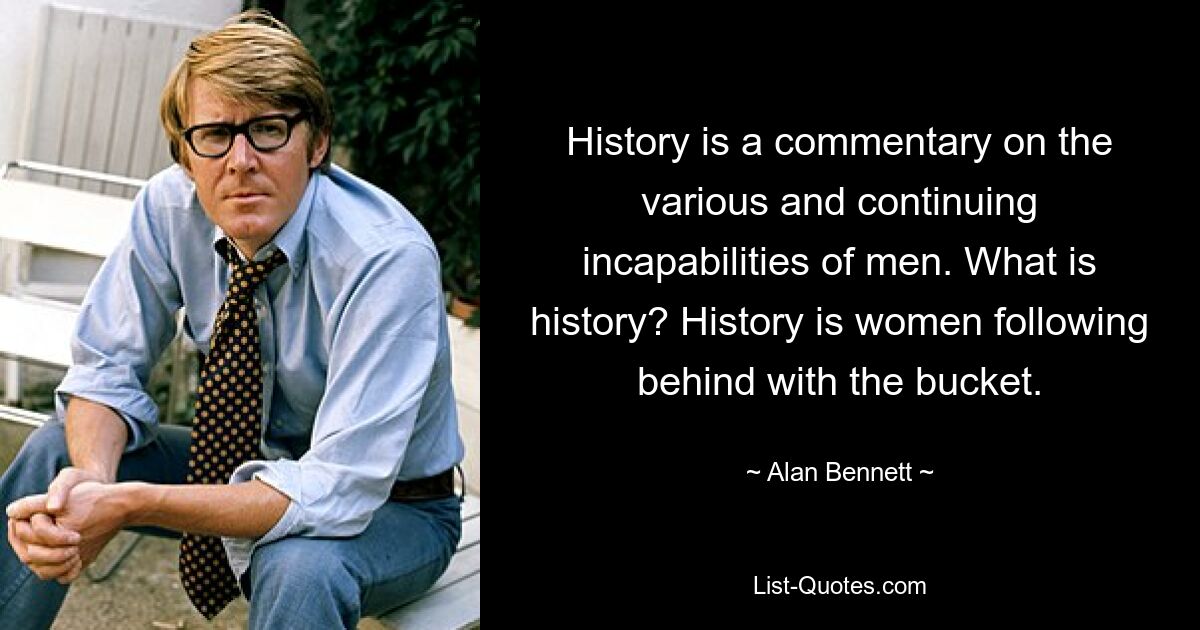 History is a commentary on the various and continuing incapabilities of men. What is history? History is women following behind with the bucket. — © Alan Bennett