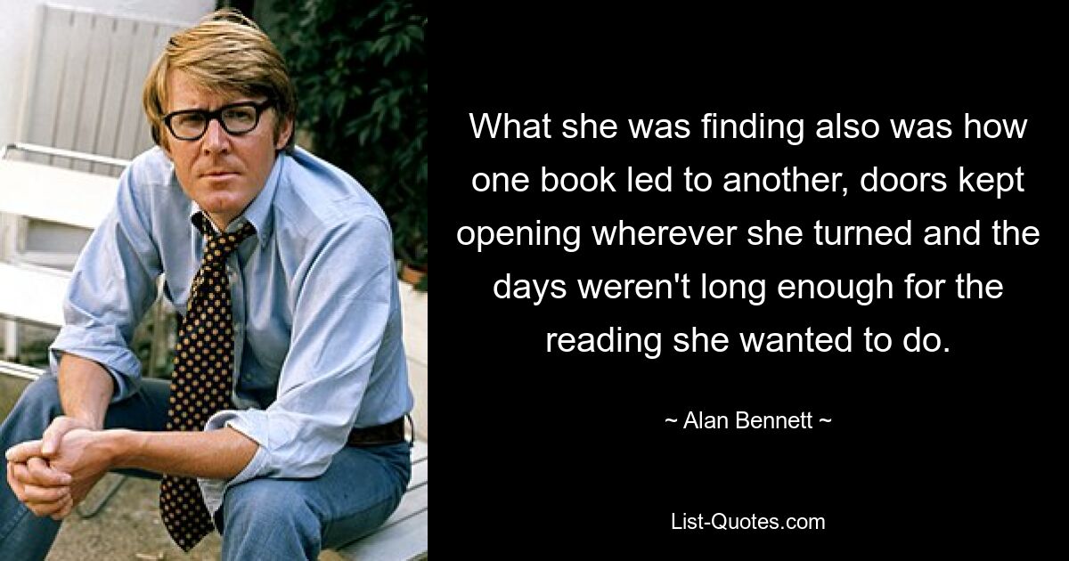 What she was finding also was how one book led to another, doors kept opening wherever she turned and the days weren't long enough for the reading she wanted to do. — © Alan Bennett