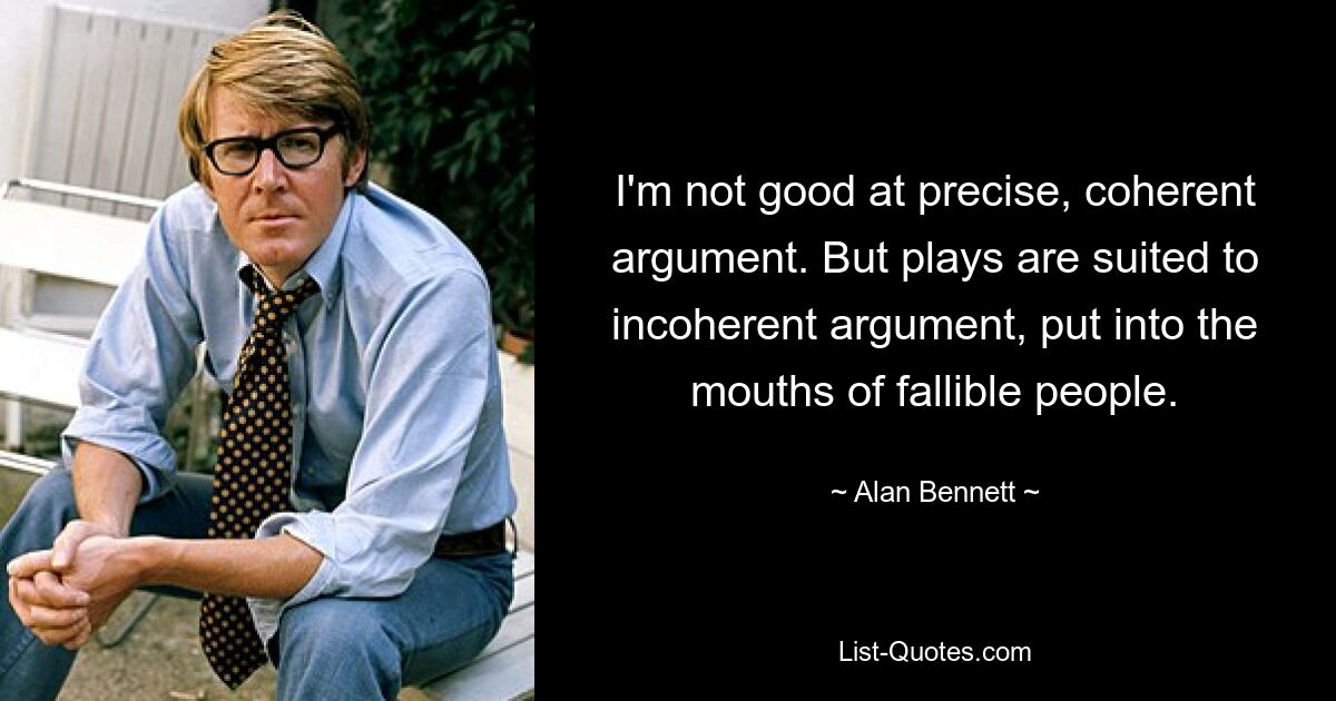 I'm not good at precise, coherent argument. But plays are suited to incoherent argument, put into the mouths of fallible people. — © Alan Bennett