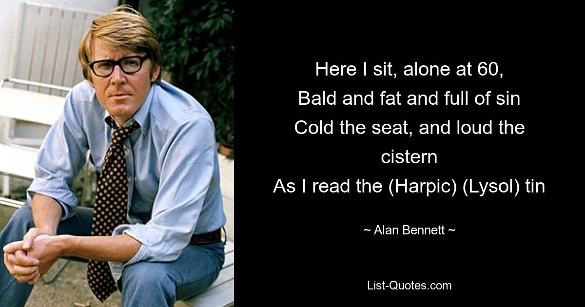 Here I sit, alone at 60,
Bald and fat and full of sin
Cold the seat, and loud the cistern
As I read the (Harpic) (Lysol) tin — © Alan Bennett