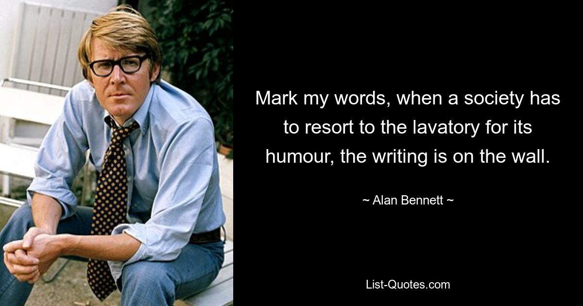 Mark my words, when a society has to resort to the lavatory for its humour, the writing is on the wall. — © Alan Bennett