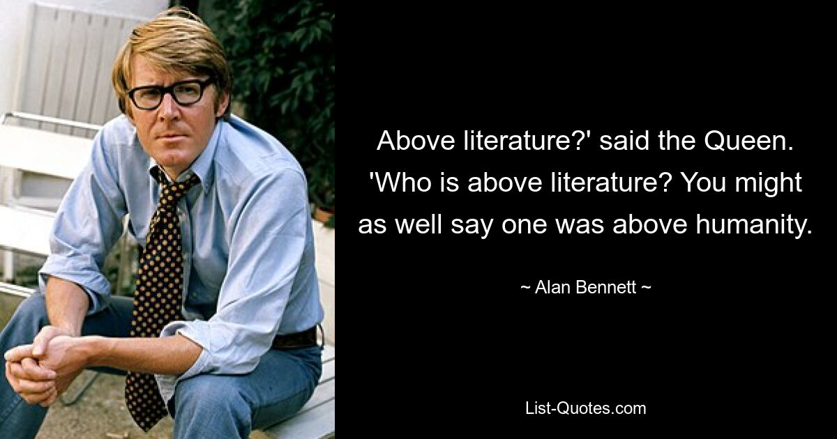 Above literature?' said the Queen. 'Who is above literature? You might as well say one was above humanity. — © Alan Bennett