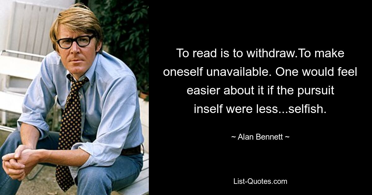 To read is to withdraw.To make oneself unavailable. One would feel easier about it if the pursuit inself were less...selfish. — © Alan Bennett