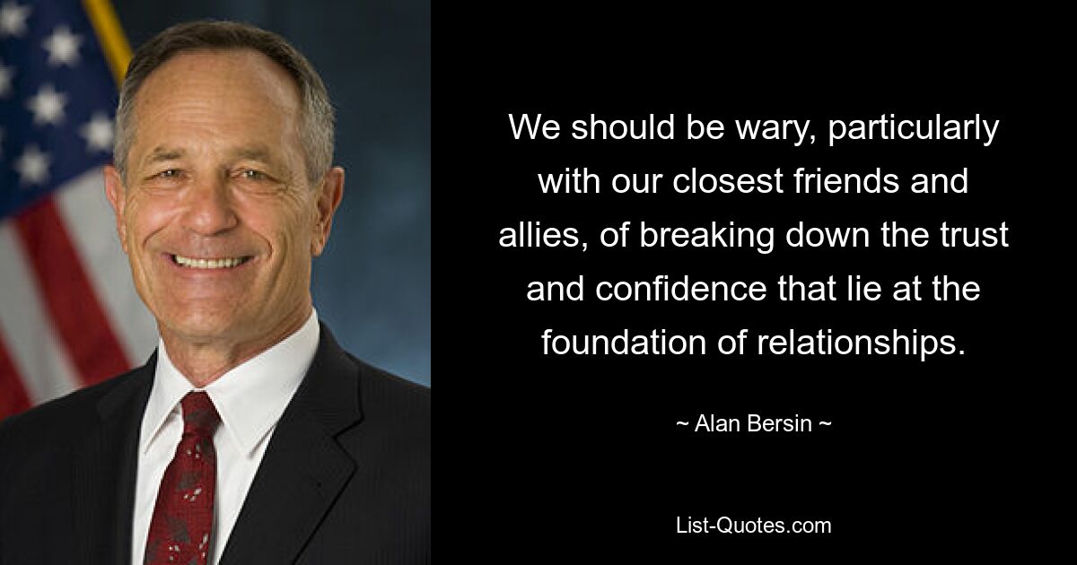 We should be wary, particularly with our closest friends and allies, of breaking down the trust and confidence that lie at the foundation of relationships. — © Alan Bersin