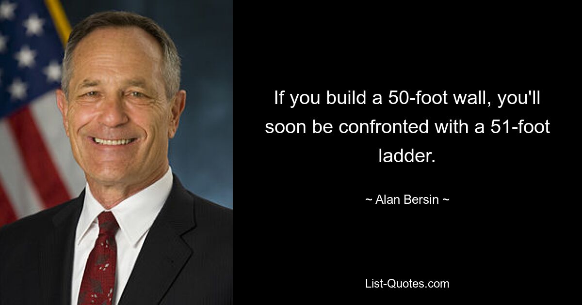 If you build a 50-foot wall, you'll soon be confronted with a 51-foot ladder. — © Alan Bersin