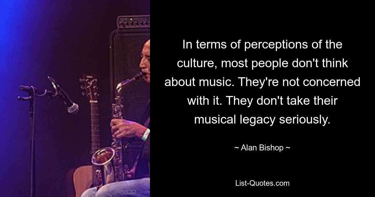 In terms of perceptions of the culture, most people don't think about music. They're not concerned with it. They don't take their musical legacy seriously. — © Alan Bishop