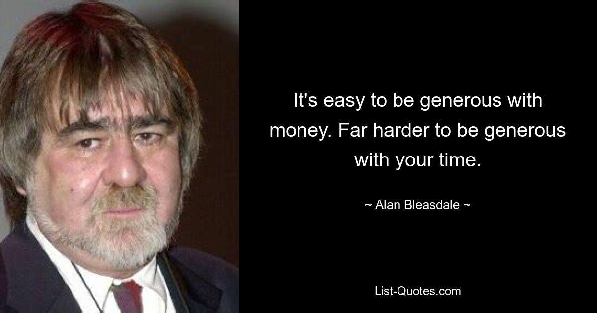 It's easy to be generous with money. Far harder to be generous with your time. — © Alan Bleasdale