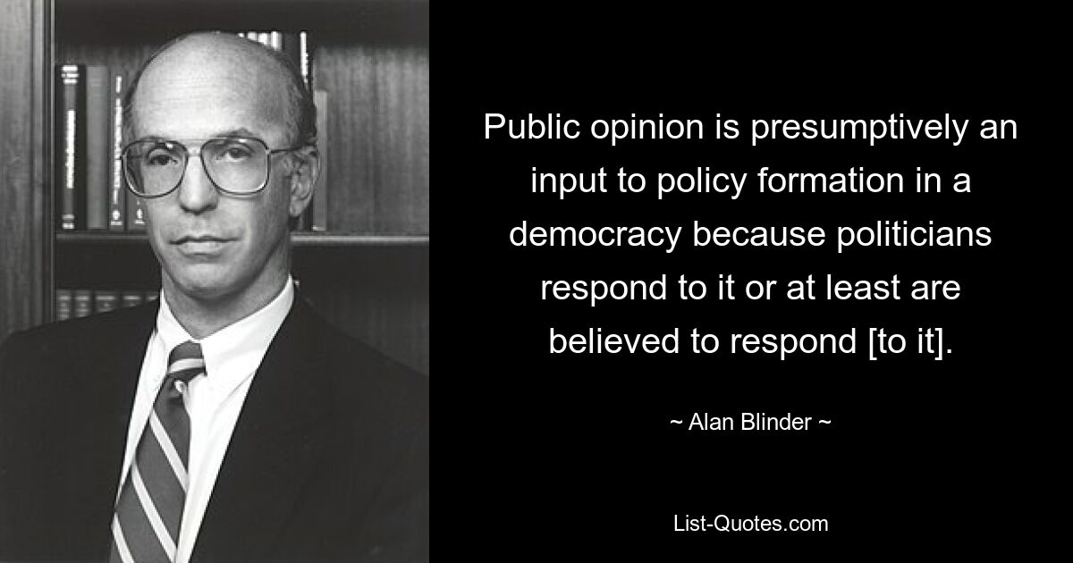 Public opinion is presumptively an input to policy formation in a democracy because politicians respond to it or at least are believed to respond [to it]. — © Alan Blinder