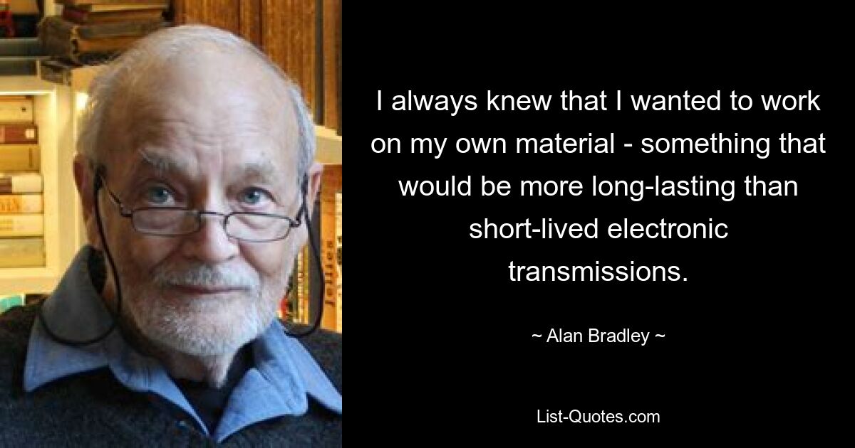 I always knew that I wanted to work on my own material - something that would be more long-lasting than short-lived electronic transmissions. — © Alan Bradley