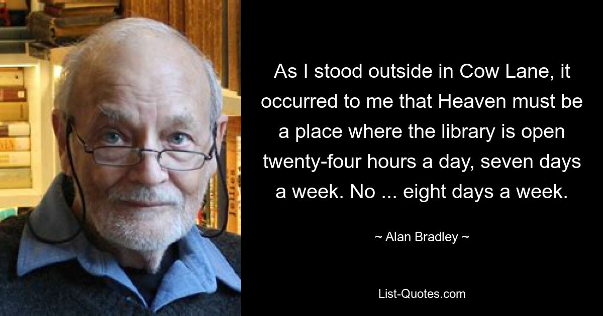 As I stood outside in Cow Lane, it occurred to me that Heaven must be a place where the library is open twenty-four hours a day, seven days a week. No ... eight days a week. — © Alan Bradley